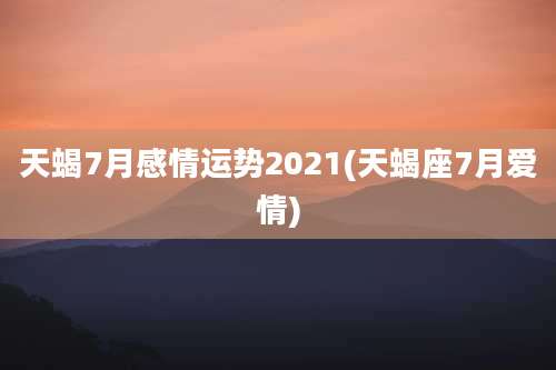 天蝎7月感情运势2021(天蝎座7月爱情)
