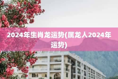 2024年生肖龙运势(属龙人2024年运势)