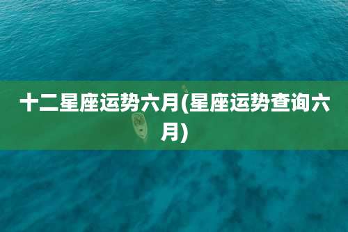 十二星座运势六月(星座运势查询六月)