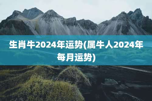 生肖牛2024年运势(属牛人2024年每月运势)