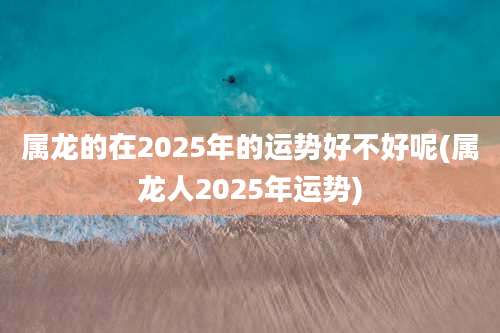 属龙的在2025年的运势好不好呢(属龙人2025年运势)