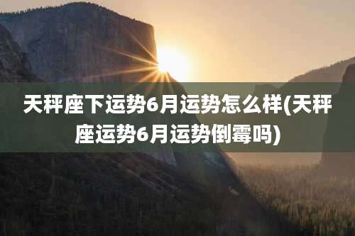 天秤座下运势6月运势怎么样(天秤座运势6月运势倒霉吗)