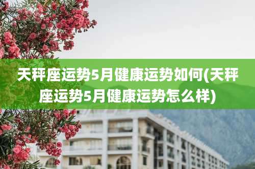 天秤座运势5月健康运势如何(天秤座运势5月健康运势怎么样)