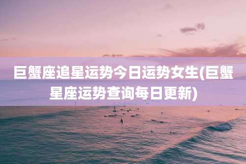 巨蟹座追星运势今日运势女生(巨蟹星座运势查询每日更新)