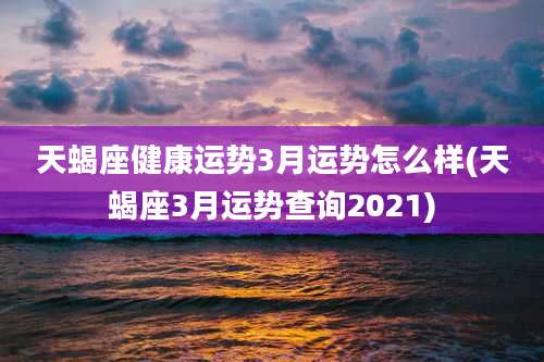天蝎座健康运势3月运势怎么样(天蝎座3月运势查询2021)