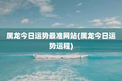 属龙今日运势最准网站(属龙今日运势运程)