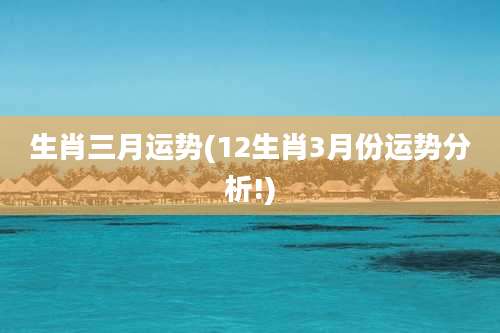 生肖三月运势(12生肖3月份运势分析!)
