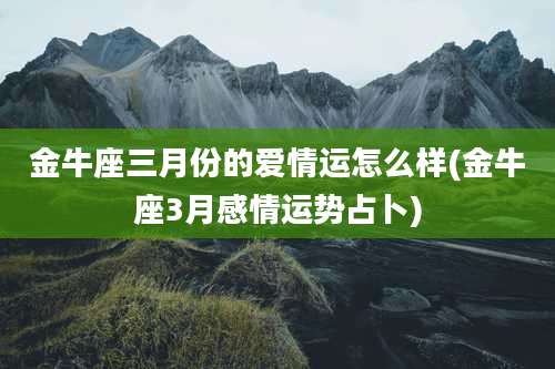 金牛座三月份的爱情运怎么样(金牛座3月感情运势占卜)