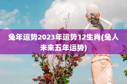 兔年运势2023年运势12生肖(兔人未来五年运势)