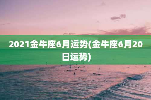 2021金牛座6月运势(金牛座6月20日运势)