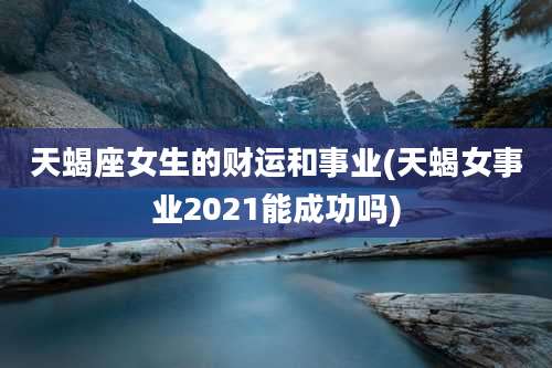 天蝎座女生的财运和事业(天蝎女事业2021能成功吗)