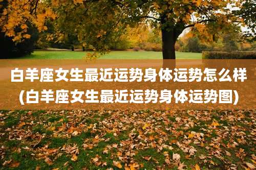 白羊座女生最近运势身体运势怎么样(白羊座女生最近运势身体运势图)