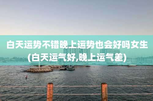 白天运势不错晚上运势也会好吗女生(白天运气好,晚上运气差)