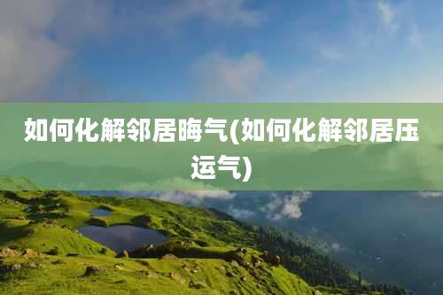 如何化解邻居晦气(如何化解邻居压运气)
