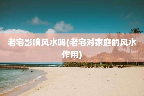 老宅影响风水吗(老宅对家庭的风水作用)