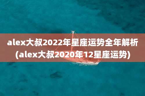 alex大叔2022年星座运势全年解析(alex大叔2020年12星座运势)