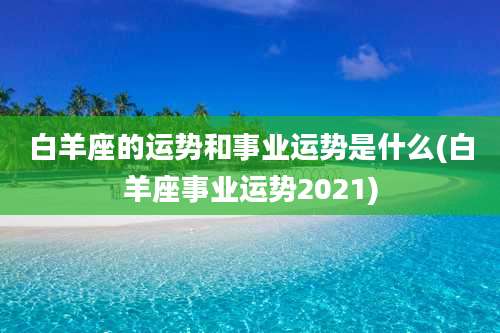 白羊座的运势和事业运势是什么(白羊座事业运势2021)