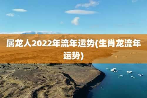 属龙人2022年流年运势(生肖龙流年运势)