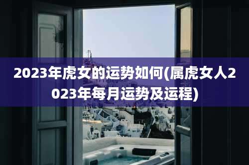 2023年虎女的运势如何(属虎女人2023年每月运势及运程)