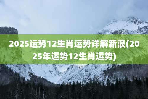 2025运势12生肖运势详解新浪(2025年运势12生肖运势)