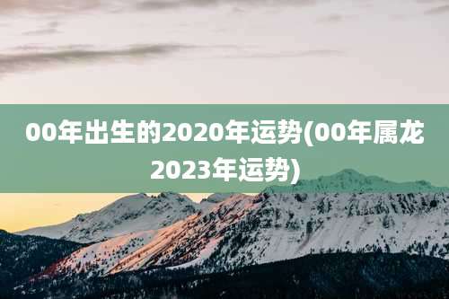 00年出生的2020年运势(00年属龙2023年运势)