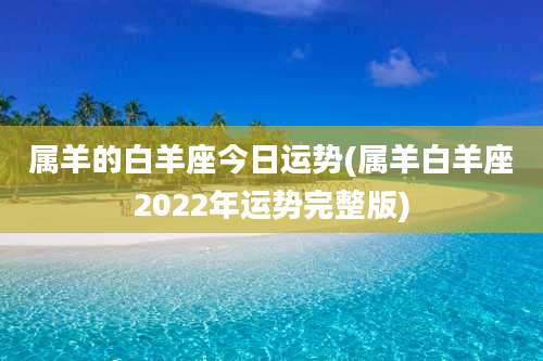 属羊的白羊座今日运势(属羊白羊座2022年运势完整版)