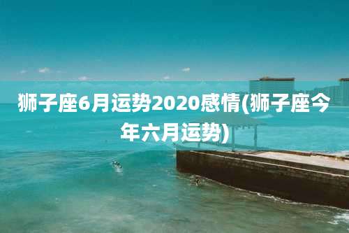 狮子座6月运势2020感情(狮子座今年六月运势)