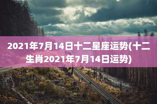 2021年7月14日十二星座运势(十二生肖2021年7月14日运势)