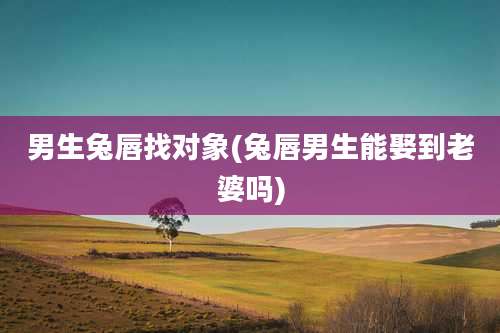 男生兔唇找对象(兔唇男生能娶到老婆吗)