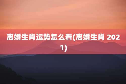 离婚生肖运势怎么看(离婚生肖 2021)