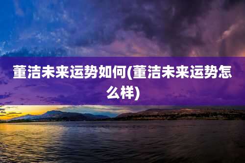 董洁未来运势如何(董洁未来运势怎么样)