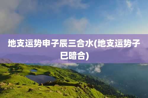 地支运势申子辰三合水(地支运势子巳暗合)