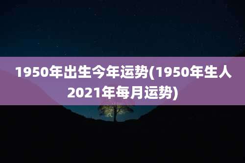 1950年出生今年运势(1950年生人2021年每月运势)