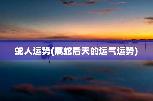 蛇人运势(属蛇后天的运气运势)