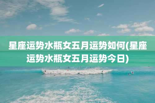 星座运势水瓶女五月运势如何(星座运势水瓶女五月运势今日)