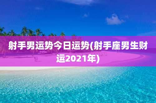 射手男运势今日运势(射手座男生财运2021年)