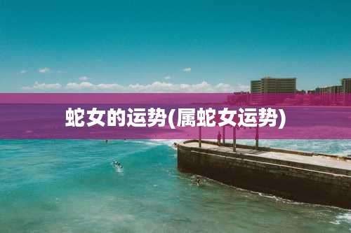 蛇女的运势(属蛇女运势)