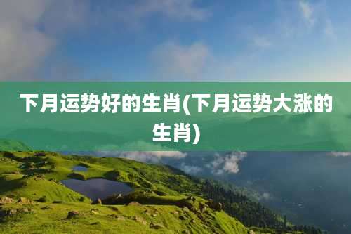 下月运势好的生肖(下月运势大涨的生肖)