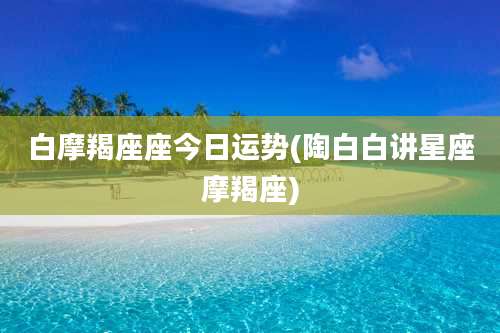 白摩羯座座今日运势(陶白白讲星座摩羯座)