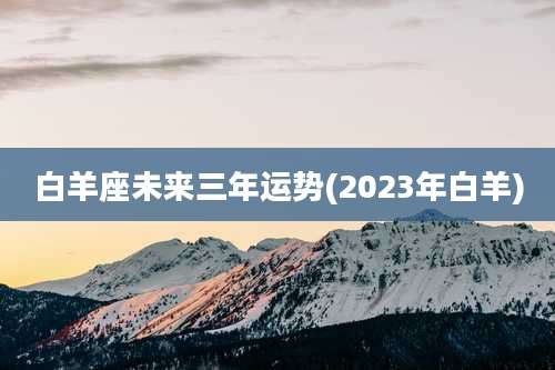 白羊座未来三年运势(2023年白羊)