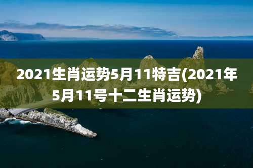 2021生肖运势5月11特吉(2021年5月11号十二生肖运势)