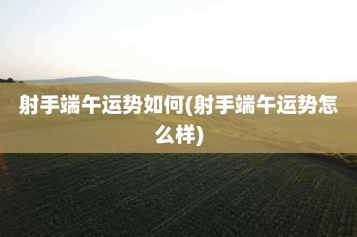 射手端午运势如何(射手端午运势怎么样)