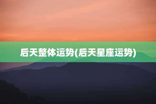 后天整体运势(后天星座运势)