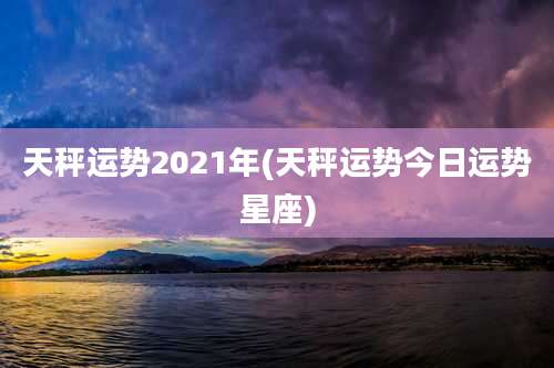 天秤运势2021年(天秤运势今日运势星座)