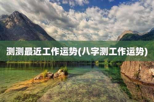 测测最近工作运势(八字测工作运势)
