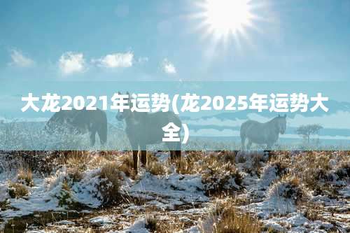 大龙2021年运势(龙2025年运势大全)