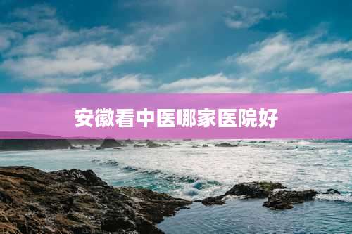 安徽看中医哪家医院好