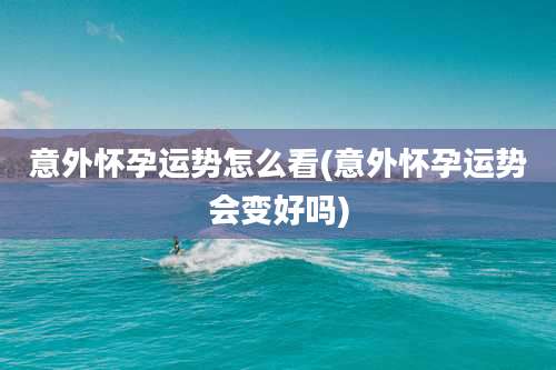 意外怀孕运势怎么看(意外怀孕运势会变好吗)