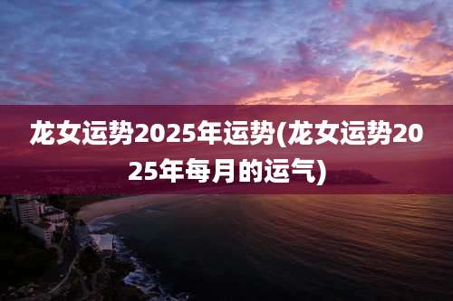 龙女运势2025年运势(龙女运势2025年每月的运气)