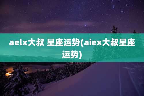 aelx大叔 星座运势(aiex大叔星座运势)